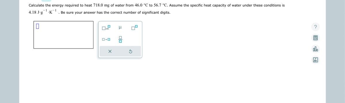 Calculate the energy required to heat 718.0 mg of water from 46.0 °C to 56.7 °C. Assume the specific heat capacity of water under these conditions is
-1 -1
4.18 J∙g¯¹·K-¹ Be sure your answer has the correct number of significant digits.
0
x10
X
μ
010
?
00.
18
Ar