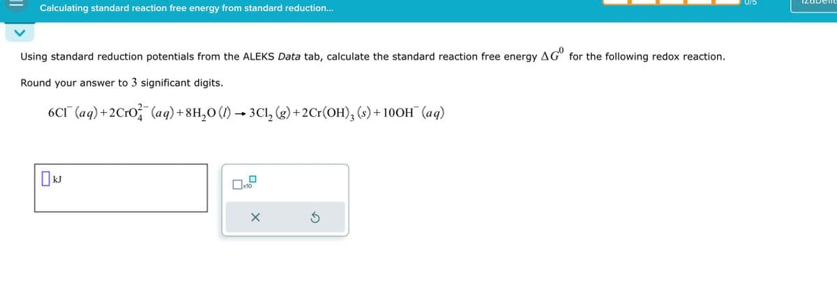 Calculating standard reaction free energy from standard reduction...
Using standard reduction potentials from the ALEKS Data tab, calculate the standard reaction free energy AG° for the following redox reaction.
Round your answer to 3 significant digits.
6CÃ¯(aq)+2CrO¾¼¯(aq) +8H₂O (1) → 3Cl₂ (g)+2Cr(OH)3 (s) + 10OH¯(aq)
☐ kJ
☐ x10
☑
075