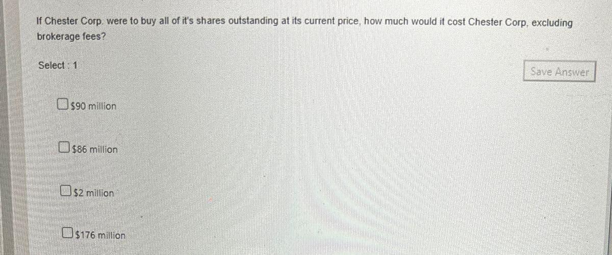If Chester Corp. were to buy all of it's shares outstanding at its current price, how much would it cost Chester Corp, excluding
brokerage fees?
Select 1
$90 million
$86 million
$2 million
$176 million
Save Answer