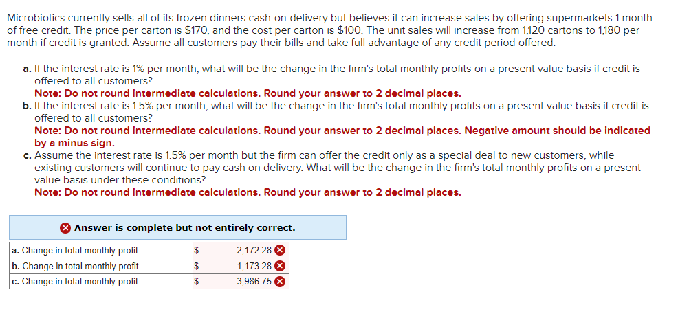 Microbiotics currently sells all of its frozen dinners cash-on-delivery but believes it can increase sales by offering supermarkets 1 month
of free credit. The price per carton is $170, and the cost per carton is $100. The unit sales will increase from 1,120 cartons to 1,180 per
month if credit is granted. Assume all customers pay their bills and take full advantage of any credit period offered.
a. If the interest rate is 1% per month, what will be the change in the firm's total monthly profits on a present value basis if credit is
offered to all customers?
Note: Do not round intermediate calculations. Round your answer to 2 decimal places.
b. If the interest rate is 1.5% per month, what will be the change in the firm's total monthly profits on a present value basis if credit is
offered to all customers?
Note: Do not round intermediate calculations. Round your answer to 2 decimal places. Negative amount should be indicated
by a minus sign.
c. Assume the interest rate is 1.5% per month but the firm can offer the credit only as a special deal to new customers, while
existing customers will continue to pay cash on delivery. What will be the change in the firm's total monthly profits on a present
value basis under these conditions?
Note: Do not round intermediate calculations. Round your answer to 2 decimal places.
Answer is complete but not entirely correct.
a. Change in total monthly profit
$
2,172.28 ×
b. Change in total monthly profit
$
1,173.28
c. Change in total monthly profit
$
3,986.75 X