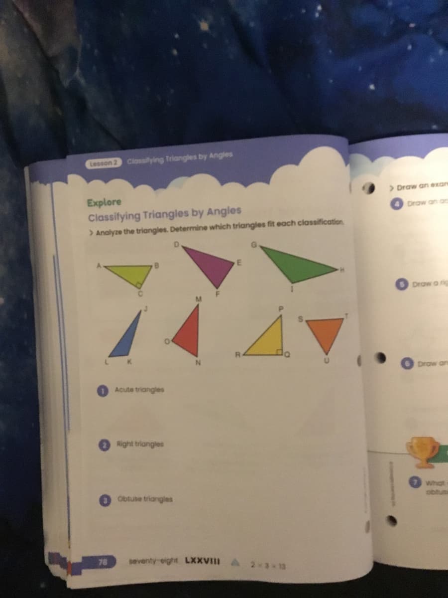 Lesson 2 Classifying Triangles by Angles
Explore
Classifying Triangles by Angles
> Analyze the triangles. Determine which triangles fit each classification
Acute triangles
Right triangles
Obtuse triangles
D
E
A
seventy-eight LXXVIII À 2*3*13
>Draw an exan
Draw an ac
Draw a rig
Draw an
What
obtusi