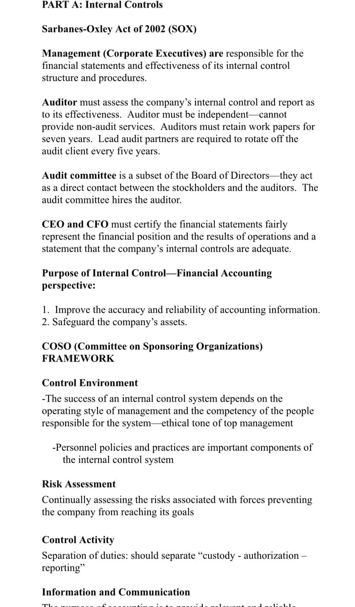 PART A: Internal Controls
Sarbanes-Oxley Act of 2002 (SOX)
Management (Corporate Executives) are responsible for the
financial statements and effectiveness of its internal control
structure and procedures.
Auditor must assess the company's internal control and report as
to its effectiveness. Auditor must be independent-cannot
provide non-audit services. Auditors must retain work papers for
seven years. Lead audit partners are required to rotate off the
audit client every five years.
Audit committee is a subset of the Board of Directors-they act
as a direct contact between the stockholders and the auditors. The
audit committee hires the auditor.
CEO and CF0 must certify the financial statements fairly
represent the financial position and the results of operations and a
statement that the company's internal controls are adequate.
Purpose of Internal Control-Financial Accounting
perspective:
1. Improve the accuracy and reliability of accounting information.
2. Safeguard the company's assets.
COSO (Committee on Sponsoring Organizations)
FRAMEWORK
Control Environment
-The success of an internal control system depends on the
operating style of management and the competency of the people
responsible for the system-ethical tone of top management
-Personnel policies and practices are important components of
the internal control system
Risk Assessment
Continually assessing the risks associated with forces preventing
the company from reaching its goals
Control Activity
Separation of duties: should separate “custody - authorization –
reporting"
Information and Communication
Tha
uont and ualiekle
