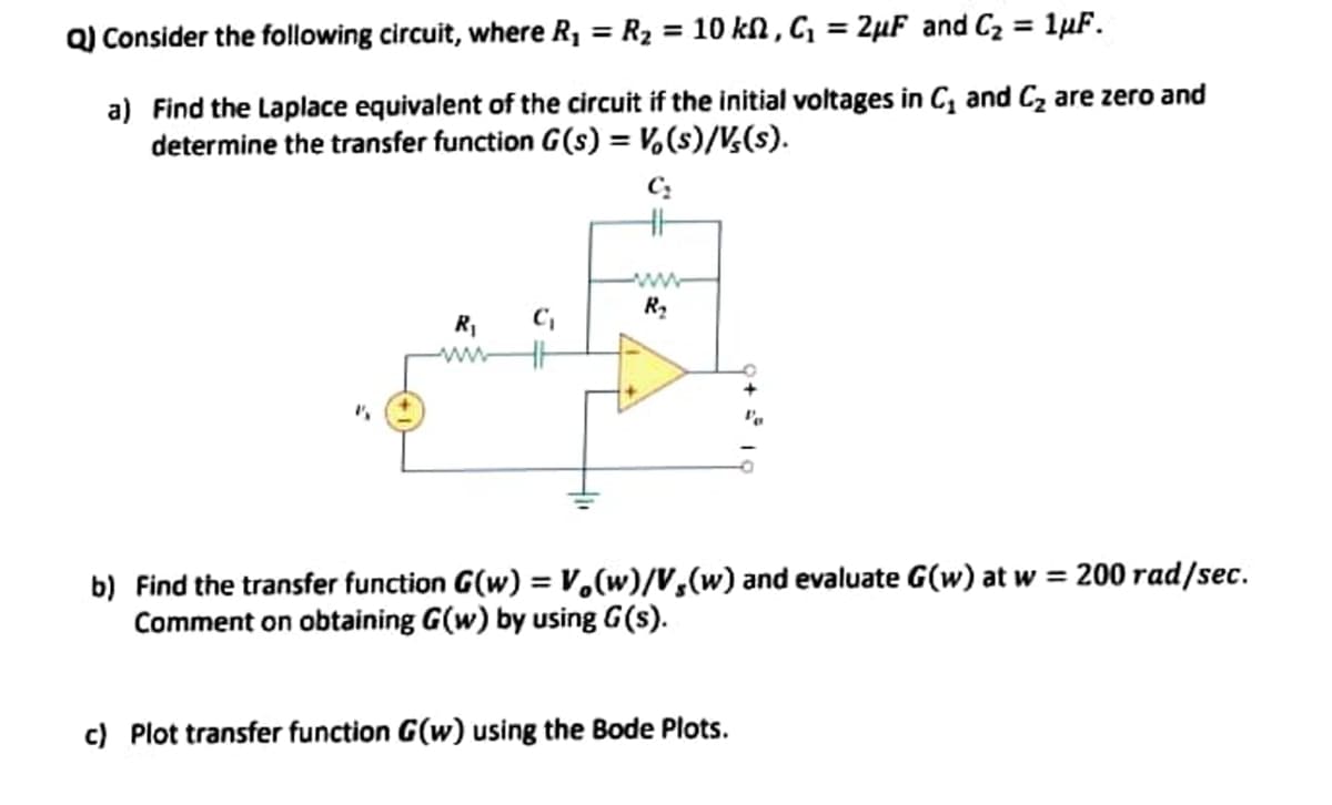 %3D
Q) Consider the following circuit, where R1 = R2 = 10 kN , C, = 2µF and Cz = 1µF.
%3D
a) Find the Laplace equivalent of the circuit if the initial voltages in C, and Cz are zero and
determine the transfer function G(s) = V,(s)/V,(s).
b) Find the transfer function G(w) = V,(w)/V,(w) and evaluate G(w) at w = 200 rad/sec.
Comment on obtaining G(w) by using G(s).
c) Plot transfer function G(w) using the Bode Plots.
