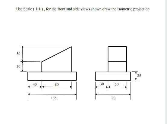Use Scale ( 1:1 ), for the front and side views shown draw the isometric projection
50
30
25
40
80
30
50
135
90
