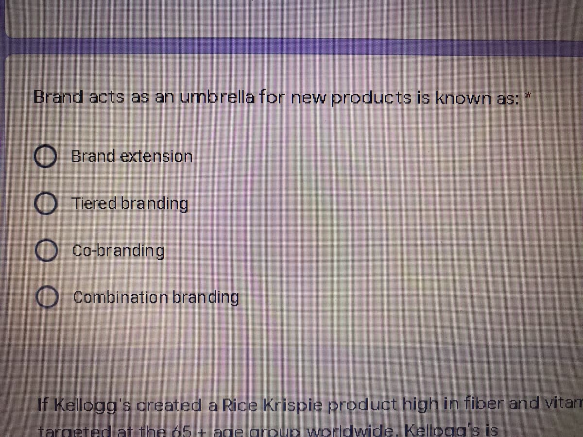 Brand acts as an umbrella for new products is known as:
Brand extension.
O Tiered branding
O Co-branding
Combination branding
If Kellogg's created a Rice Krispie product high in fiber and vitam
targeted atithe 65 + age group worldwide. Kelogg's is
