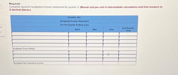 3
ok
t
ances
Required:
Complete Iguana's budgeted income statement for quarter 2. (Round cost per unit in intermediate calculations and final answers to
2 decimal places.)
Budgeted Gross Margin
Budgeted Net Operating Income
IGUANA, INC.
Budgeted Income Statement
For the Quarter Ending June 1
April
May
June
2nd Quarter
Total