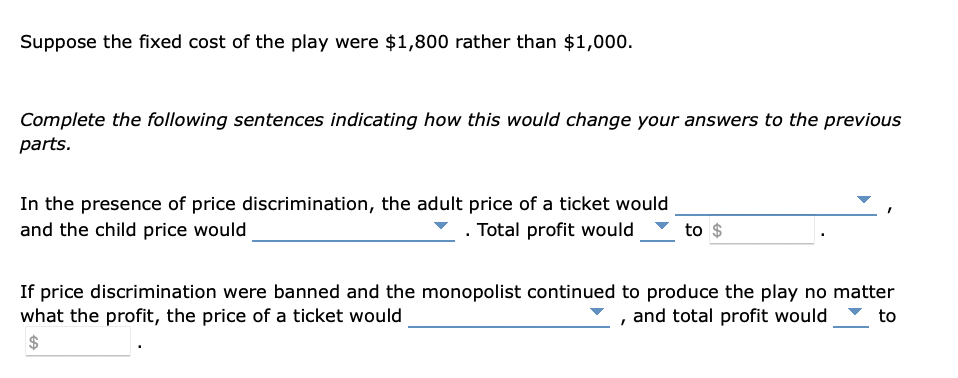 Suppose the fixed cost of the play were $1,800 rather than $1,000.
Complete the following sentences indicating how this would change your answers to the previous
parts.
In the presence of price discrimination, the adult price of a ticket would
and the child price would
. Total profit would
to $
If price discrimination were banned and the monopolist continued to produce the play no matter
what the profit, the price of a ticket would
, and total profit would to