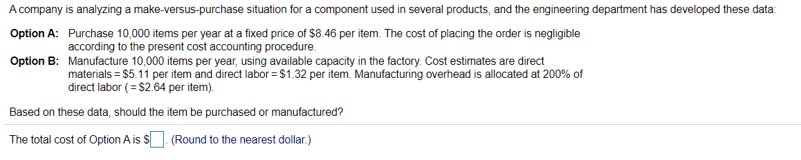 A company is analyzing a make-versus-purchase situation for a component used in several products, and the engineering department has developed these data:
Option A:
Purchase 10,000 items per year at a fixed price of $8.46 per item. The cost of placing the order is negligible
according to the present cost accounting procedure.
Option B:
Manufacture 10,000 items per year, using available capacity in the factory. Cost estimates are direct
materials = $5.11 per item and direct labor = $1.32 per item. Manufacturing overhead is allocated at 200% of
direct labor (= $2.64 per item).
Based on these data, should the item be purchased or manufactured?
The total cost of Option A is $
(Round to the nearest dollar.)