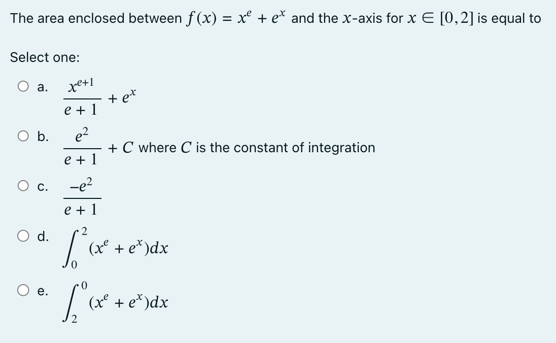 The area enclosed between f(x) = x² + ex and the x-axis for x E [0,2] is equal to
Select one:
a.
O b.
C.
O d.
e.
xe+1
e + 1
e²
e + 1
+ ex
L
+ C where C is the constant of integration
-e²
e + 1
[²³(x² +
(x² + ex) dx
(x² + ex)dx