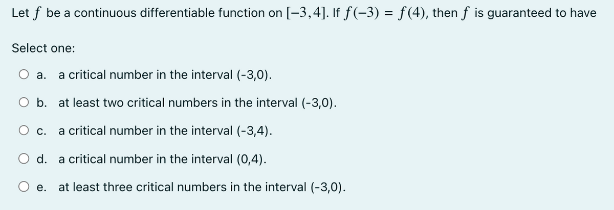Let ƒ be a continuous differentiable function on [−3,4]. If ƒ(-3) = f(4), then ƒ is guaranteed to have
Select one:
a critical number in the interval (-3,0).
b. at least two critical numbers in the interval (-3,0).
O c. a critical number in the interval (-3,4).
a critical number in the interval (0,4).
a.
d.
e.
at least three critical numbers in the interval (-3,0).