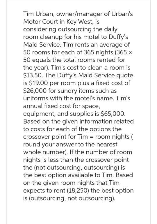 Tim Urban, owner/manager of Urban's
Motor Court in Key West, is
considering outsourcing the daily
room cleanup for his motel to Duffy's
Maid Service. Tim rents an average of
50 rooms for each of 365 nights (365 x
50 equals the total rooms rented for
the year). Tim's cost to clean a room is
$13.50. The Duffy's Maid Service quote
is $19.00 per room plus a fixed cost of
$26,000 for sundry items such as
uniforms with the motel's name. Tim's
annual fixed cost for space,
equipment, and supplies is $65,000.
Based on the given information related
to costs for each of the options the
crossover point for Tim = room nights (
round your answer to the nearest
whole number). If the number of room
nights is less than the crossover point
the (not outsourcing, outsourcing) is
the best option available to Tim. Based
on the given room nights that Tim
expects to rent (18,250) the best option
is (outsourcing, not outsourcing).