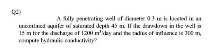 Q2)
A fully penetrating well of diameter 0.3 m is located in an
uncontined aquifer of saturated depth 45 m. If the drawdown in the well is
15 m for the discharge of 1200 m³/day and the radius of influence is 300 m,
compute hydraulic conductivity?