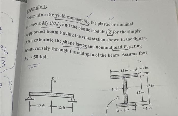 34
3
Example 1:
i moment My, the plastic c
or nominal
petermine the yield
moment Mp (Mn), and the plastic modulus Z for the simply
supported beam having the cross section shown in the figure.
Also calculate the shape factor, and nominal load Practing
transversely through the mid span of the beam. Assume that
F, = 50 ksi.
12 ft
Pr
-- 12 ft
1 in
15 in.
8 in.
15 in.
17 in.
in.