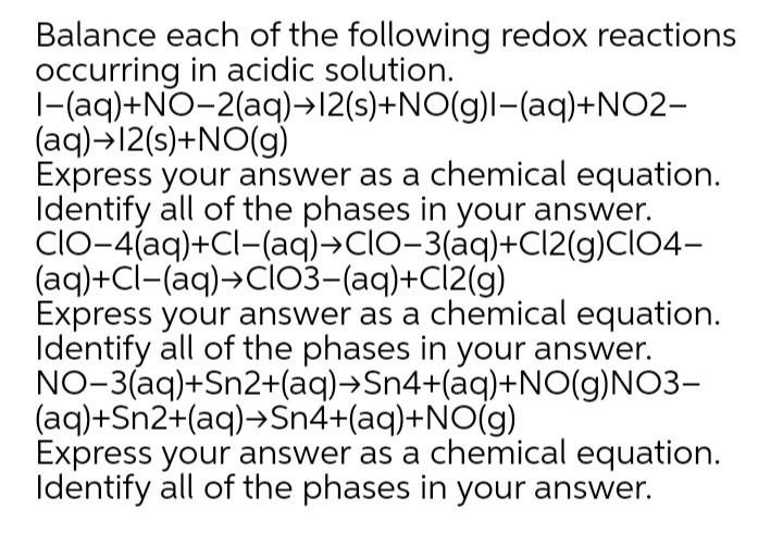 Balance each of the following redox reactions
occurring in acidic solution.
|-(aq)+NO-2(aq)→12(s)+NO(g)l-(aq)+NO2-
(aq)→12(s)+NO(g)
Express your answer as a chemical equation.
Identify all of the phases in your answer.
ClO-4(aq)+Cl-(aq)→CIO-3(aq)+CI2(g)CIO4-
(aq)+Cl-(aq)→Cİ03-(aq)+Cl2(g)
Express your answer as a chemical equation.
Identify all of the phases in your answer.
NO-3(aq)+Sn2+(aq)→Sn4+(aq)+NO(g)NO3-
(aq)+Sn2+(aq)→Sn4+(aq)+NO(g)
Express your answer as a chemical equation.
Identify all of the phases in your answer.
