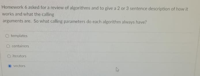 Homework 6 asked for a review of algorithms and to give a 2 or 3 sentence description of how it
works and what the calling
arguments are. So what calling parameters do each algorithm always have?
O templates
containers
iterators
vectors
