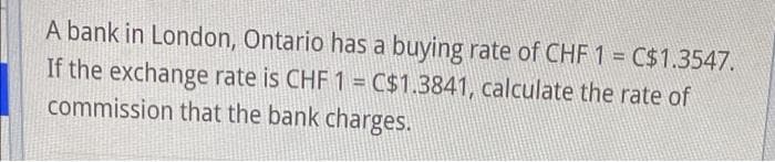 A bank in London, Ontario has a buying rate of CHF 1 = C$1.3547.
If the exchange rate is CHF 1 = C$1.3841, calculate the rate of
commission that the bank charges.