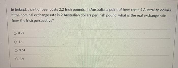 In Ireland, a pint of beer costs 2.2 Irish pounds. In Australia, a point of beer costs 4 Australian dollars.
If the nominal exchange rate is 2 Australian dollars per Irish pound, what is the real exchange rate
from the Irish perspective?
O 0.91
O 1.1
3.64
O 4.4