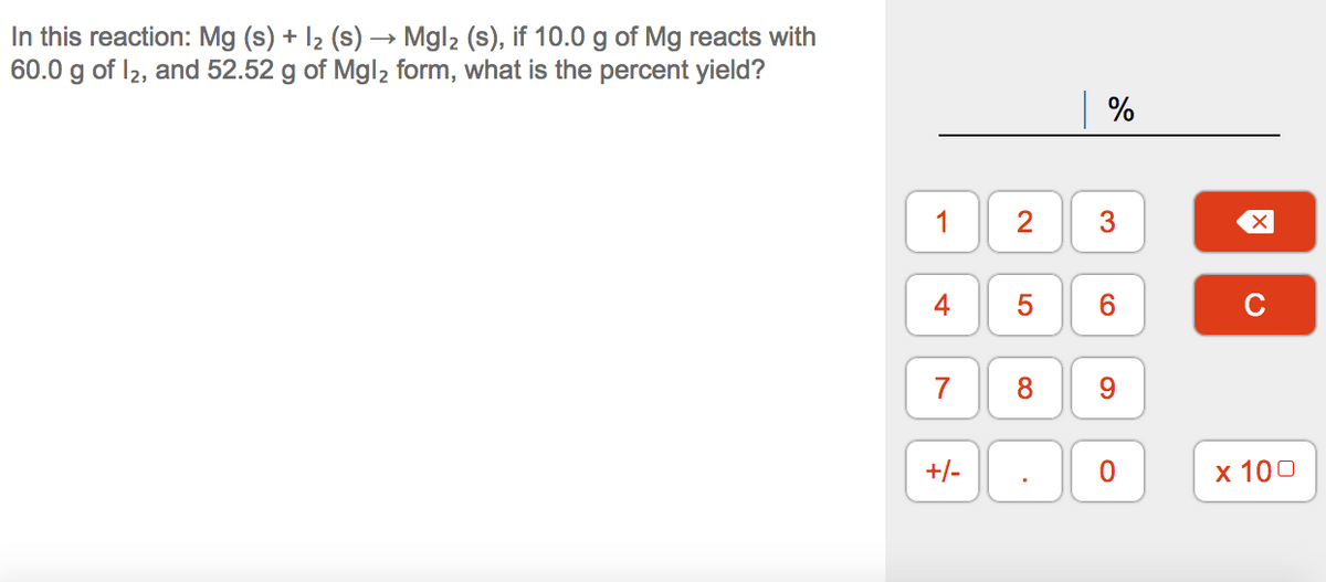 In this reaction: Mg (s) + I2 (s) –→ Mgl2 (s), if 10.0 g of Mg reacts with
60.0 g of I2, and 52.52 g of Mgl2 form, what is the percent yield?
| %
1
C
7
+/-
х 100
3.
2.
4-
