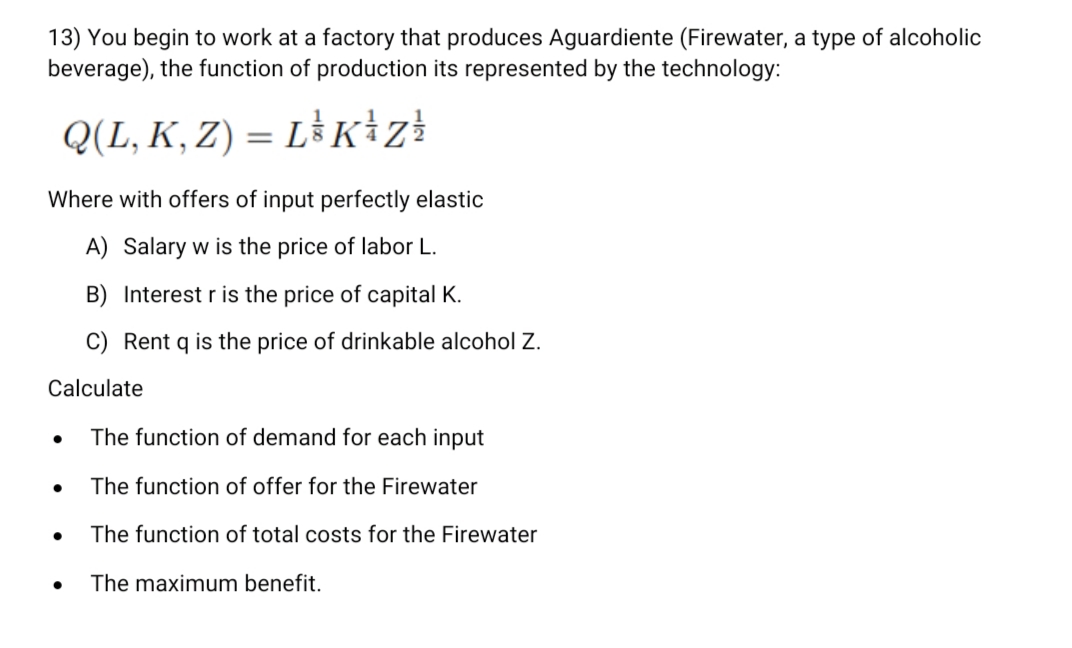 13) You begin to work at a factory that produces Aguardiente (Firewater, a type of alcoholic
beverage), the function of production its represented by the technology:
Q(L, K, Z) = L³ K+z!
Where with offers of input perfectly elastic
A) Salary w is the price of labor L.
B) Interest r is the price of capital K.
C) Rent q is the price of drinkable alcohol Z.
Calculate
The function of demand for each input
The function of offer for the Firewater
The function of total costs for the Firewater
The maximum benefit.
