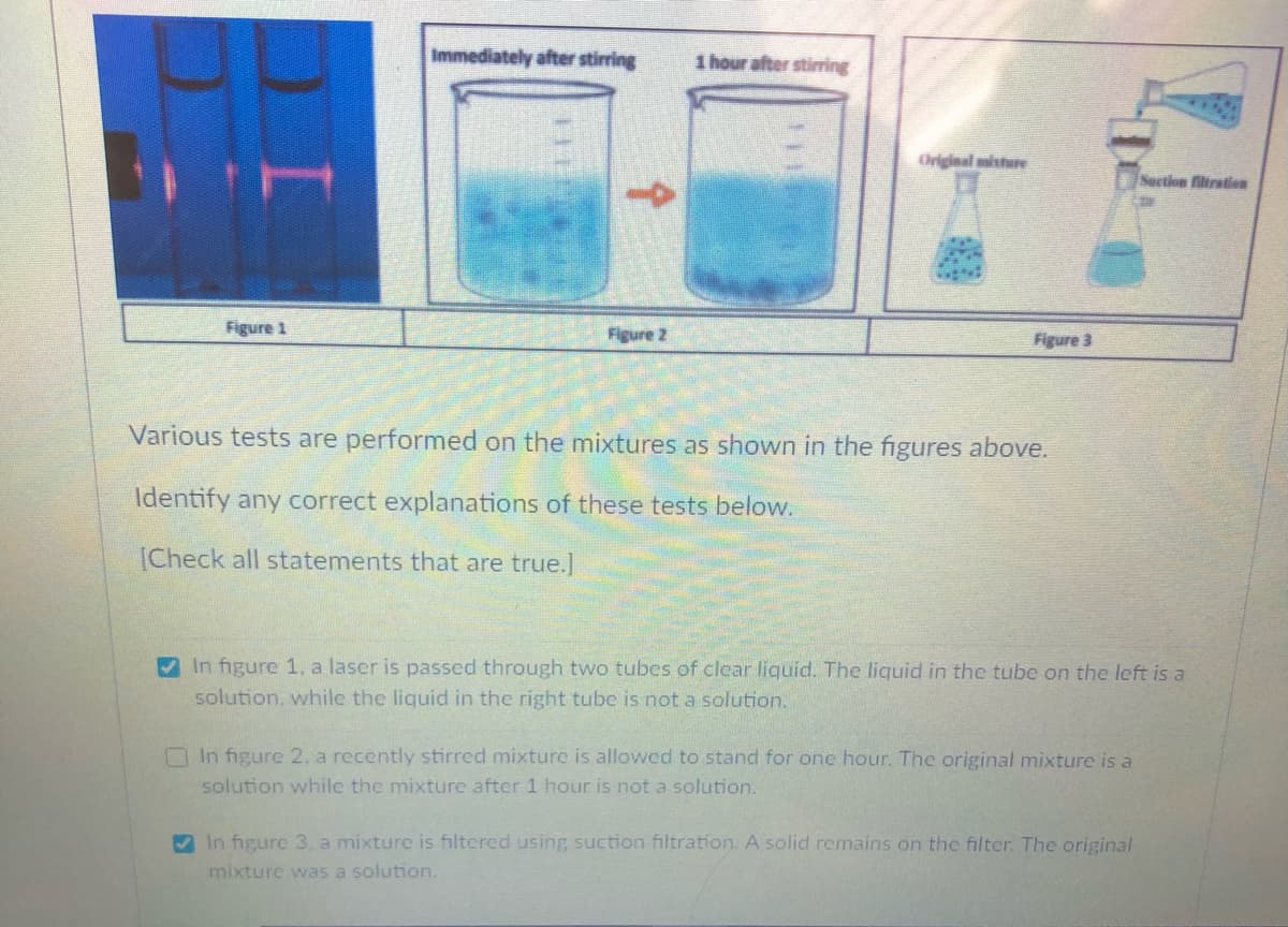 Immediately after stirring
1 hour after stiring
Original misture
Suction filiration
Figure 1
Figure 2
Figure 3
Various tests are performed on the mixtures as shown in the figures above.
Identify any correct explanations of these tests below.
[Check all statements that are true.]
In figure 1, a laser is passed through two tubes of clear liquid. The liquid in the tube on the left is a
solution, while the liquid in the right tube is not a solution.
O In figure 2, a recently stirred mixture is allowed to stand for one hour. The original mixture is a
solution while the mixture after 1 hour is not a solution.
In figure 3. a mixture is filtered using suction filtration. A solid remains on the filter. The original
mixture was a solution.
