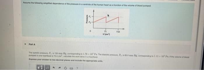 Assume the folowing simpifed dependernce of the pressure ina ventricle of the human heart as a function of the volume of blood pumped.
75
150
V(on)
• Part A
The systale pressure. P.10 mm Hg, comeponding le 1.76x 10' Pa The dastoie prese, Pis 0 mam Hle, comesponding to L11 10 Pa the vome of bd
pumped in one heaeat is 75.0 m, calte the work done in a
Express your anewer to twe decimal places and include the ppropriate units
aunssae
