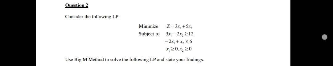 Question 2
Consider the following LP:
Minimize
Z = 3x, +5.x,
3x, - 2x, 212
- 2x, + x, 56
X, 20, x, 20
Subject to
Use Big M Method to solve the following LP and state your findings.
