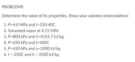 PROBLEMS:
Determine the value of its properties. Show your solution (interpolation)
1. P=4.0 MPa and t=250.40C
2. Saturated vapor at 4.15 MPa
3. P=800 kPa and h=4155.7 kJ/kg
4. P=650 kPa and t=400C
5. P=650 kPa and u=2900 kJ/kg
6. t = 250C and h = 2500 kJ/kg
