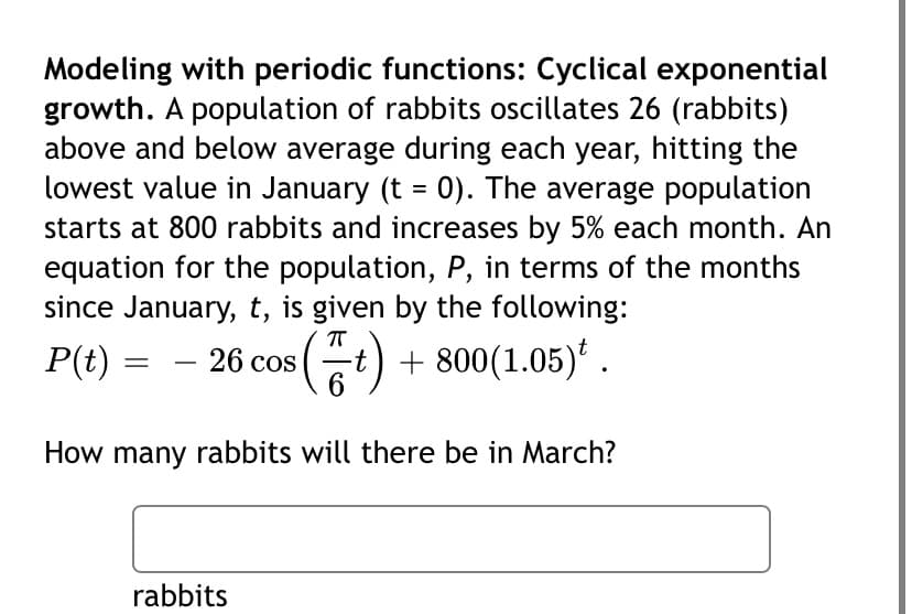 Modeling with periodic functions: Cyclical exponential
growth. A population of rabbits oscillates 26 (rabbits)
above and below average during each year, hitting the
lowest value in January (t = 0). The average population
starts at 800 rabbits and increases by 5% each month. An
equation for the population, P, in terms of the months
since January, t, is given by the following:
P(t) = - 26 cos (t)
+ 800(1.05)* .
How many rabbits will there be in March?
rabbits
