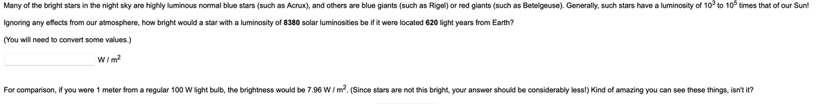 Many of the bright stars in the night sky are highly luminous normal blue stars (such as Acrux), and others are blue giants (such as Rigel) or red giants (such as Betelgeuse). Generally, such stars have a luminosity of 103 to 105 times that of our Sun!
Ignoring any effects from our atmosphere, how bright would a star with a luminosity of 8380 solar luminosities be if it were located 620 light years from Earth?
(You will need to convert some values.)
W/m²
For comparison, if you were 1 meter from a regular 100 W light bulb, the brightness would be 7.96 W/ m². (Since stars are not this bright, your answer should be considerably less!) Kind of amazing you can see these things, isn't it?