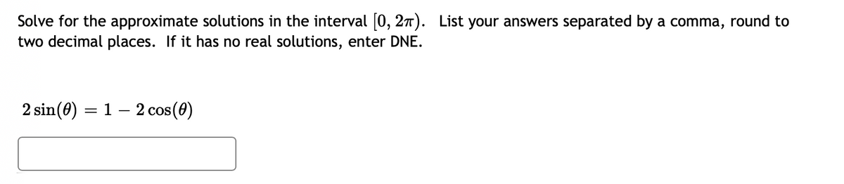 Solve for the approximate solutions in the interval [0, 27). List your answers separated by a comma, round to
two decimal places. If it has no real solutions, enter DNE.
2 sin(0) = 1 – 2 cos(0)
