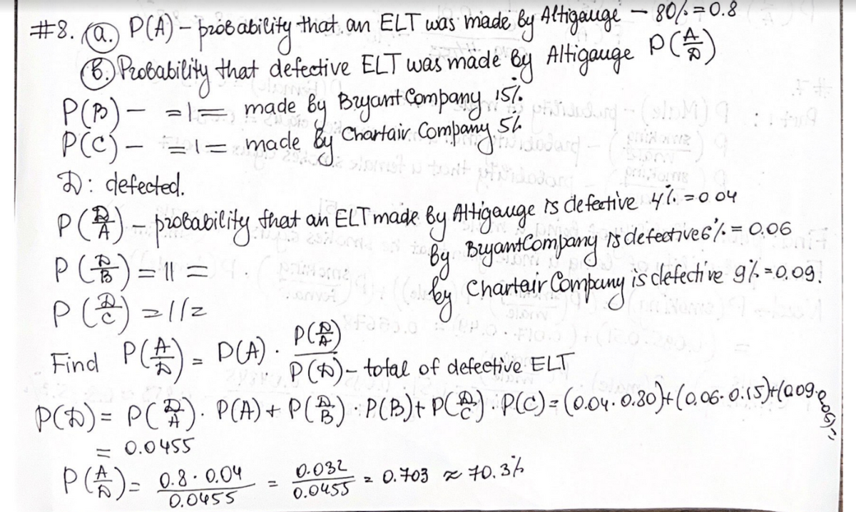 #8. (@.) P(A)- probability that, an ELT was made by Altigauge - 80/=0.8
P(*)
B. Probability that defective ELT was made by Altigauge
P (P) =1= made by Bryant Company 157.
PCC)=1= made
P(c)
1.
Phildarg + (sInM)
+ Chartair Company Su Jodard (w
54
D: defected.
P(1) - probability that an ELT made by Altigauge is defective 47. =004
(
Bryant Company is defectives / = 0.06
Charteur Company is clefective 91.=0.09.
P (B) = 11 =
P (2) =//=
Find P (£) = P(A).
P(A/)
P(0)- total of defective ELT
P(D)= P(2). P(A) + P(B) · P(B) + PⓇ). P(C) = (0.04. 0.80)+ (0.06 0.15)+(009,
= 0.0455
P (A) = 0.8.0.04
0.0455
1
0-032
0.0455
2
0.703 70.36