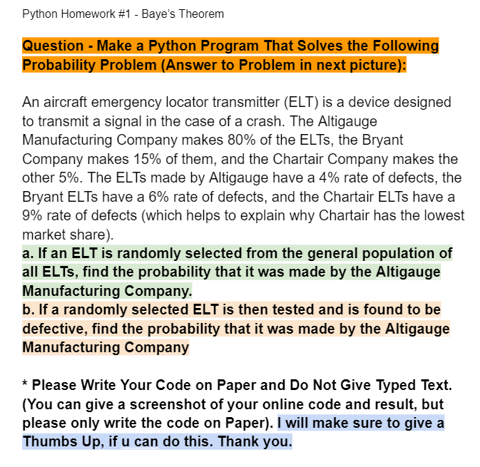 Python Homework #1 - Baye's Theorem
Question - Make a Python Program That Solves the Following
Probability Problem (Answer to Problem in next picture):
An aircraft emergency locator transmitter (ELT) is a device designed
to transmit a signal in the case of a crash. The Altigauge
Manufacturing Company makes 80% of the ELTS, the Bryant
Company makes 15% of them, and the Chartair Company makes the
other 5%. The ELTS made by Altigauge have a 4% rate of defects, the
Bryant ELTs have a 6% rate of defects, and the Chartair ELTS have a
9% rate of defects (which helps to explain why Chartair has the lowest
market share).
a. If an ELT is randomly selected from the general population of
all ELTS, find the probability that it was made by the Altigauge
Manufacturing Company.
b. If a randomly selected ELT is then tested and is found to be
defective, find the probability that it was made by the Altigauge
Manufacturing Company
* Please Write Your Code on Paper and Do Not Give Typed Text.
(You can give a screenshot of your online code and result, but
please only write the code on Paper). I will make sure to give a
Thumbs Up, if u can do this. Thank you.