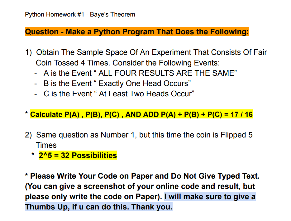 Python Homework #1 - Baye's Theorem
Question - Make a Python Program That Does the Following:
1) Obtain The Sample Space Of An Experiment That Consists Of Fair
Coin Tossed 4 Times. Consider the Following Events:
A is the Event " ALL FOUR RESULTS ARE THE SAME"
B is the Event" Exactly One Head Occurs"
C is the Event " At Least Two Heads Occur"
* Calculate P(A), P(B), P(C), AND ADD P(A) + P(B) + P(C) = 17 / 16
2) Same question as Number 1, but this time the coin is Flipped 5
Times
* 2^5 = 32 Possibilities
* Please Write Your Code on Paper and Do Not Give Typed Text.
(You can give a screenshot of your online code and result, but
please only write the code on Paper). I will make sure to give a
Thumbs Up, if u can do this. Thank you.