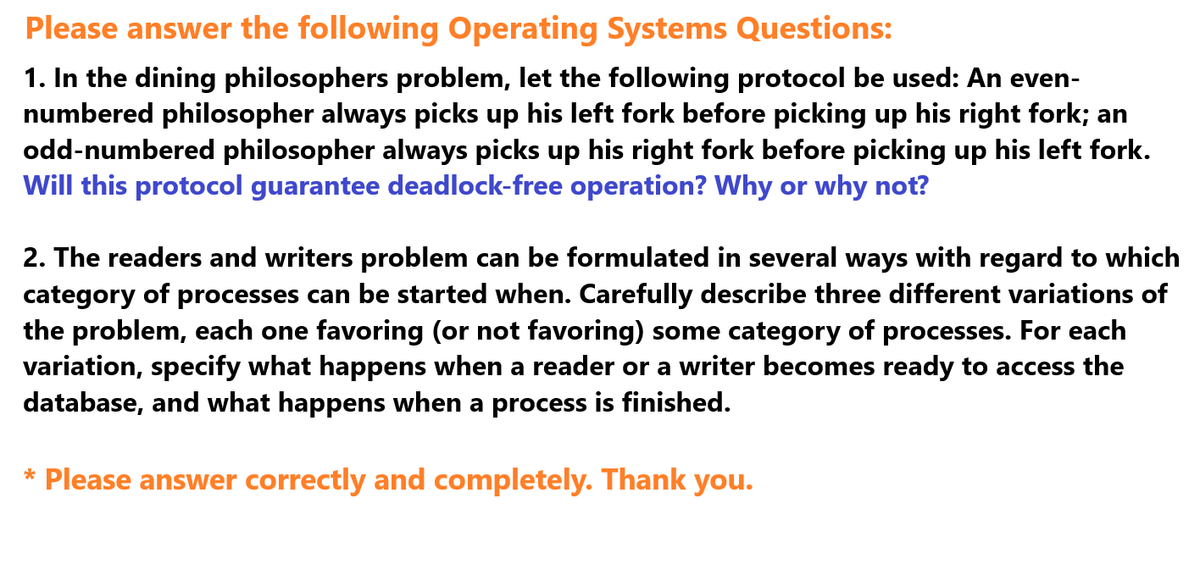 Please answer the following Operating Systems Questions:
1. In the dining philosophers problem, let the following protocol be used: An even-
numbered philosopher always picks up his left fork before picking up his right fork; an
odd-numbered philosopher always picks up his right fork before picking up his left fork.
Will this protocol guarantee deadlock-free operation? Why or why not?
2. The readers and writers problem can be formulated in several ways with regard to which
category of processes can be started when. Carefully describe three different variations of
the problem, each one favoring (or not favoring) some category of processes. For each
variation, specify what happens when a reader or a writer becomes ready to access the
database, and what happens when a process is finished.
* Please answer correctly and completely. Thank you.