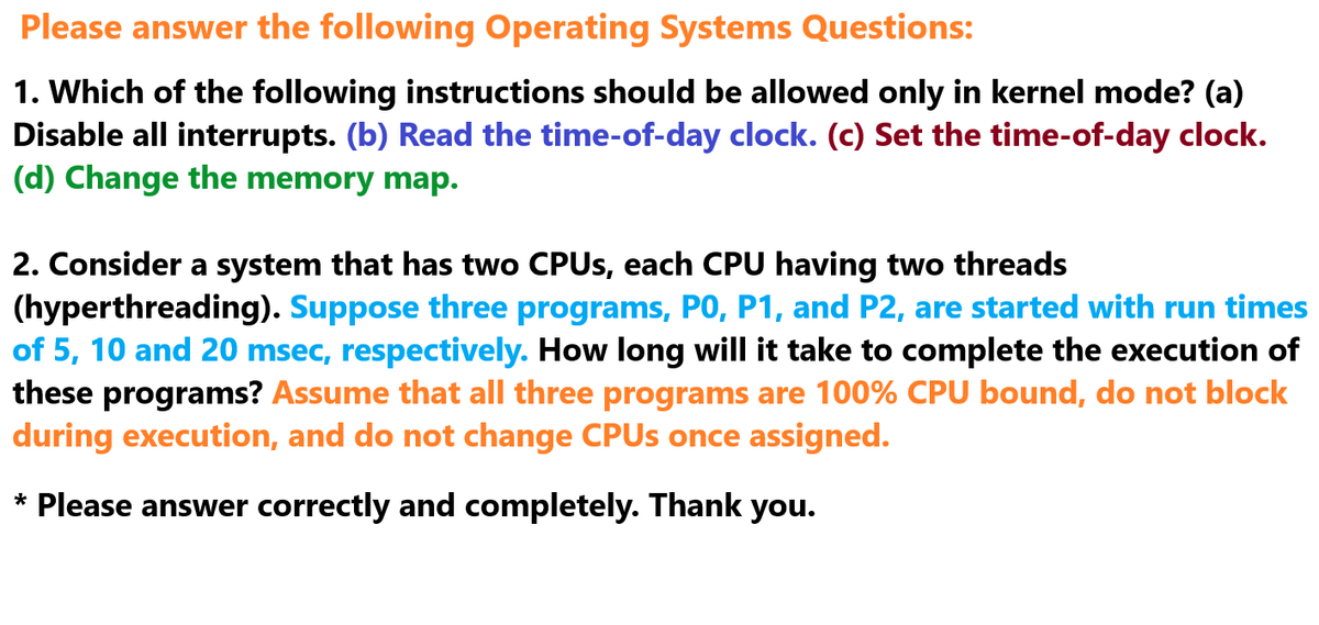 Please answer the following Operating Systems Questions:
1. Which of the following instructions should be allowed only in kernel mode? (a)
Disable all interrupts. (b) Read the time-of-day clock. (c) Set the time-of-day clock.
(d) Change the memory map.
2. Consider a system that has two CPUs, each CPU having two threads
(hyperthreading). Suppose three programs, P0, P1, and P2, are started with run times
of 5, 10 and 20 msec, respectively. How long will it take to complete the execution of
these programs? Assume that all three programs are 100% CPU bound, do not block
during execution, and do not change CPUs once assigned.
* Please answer correctly and completely. Thank you.