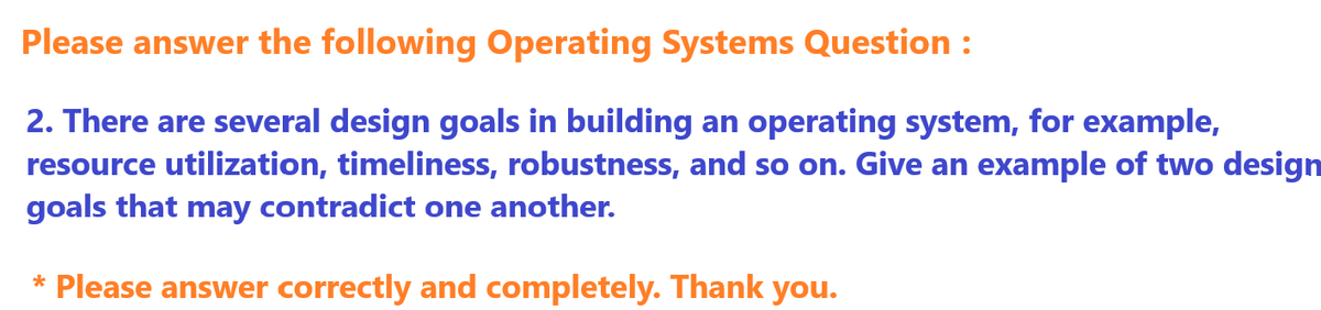 Please answer the following Operating Systems Question :
2. There are several design goals in building an operating system, for example,
resource utilization, timeliness, robustness, and so on. Give an example of two design
goals that may contradict one another.
* Please answer correctly and completely. Thank you.