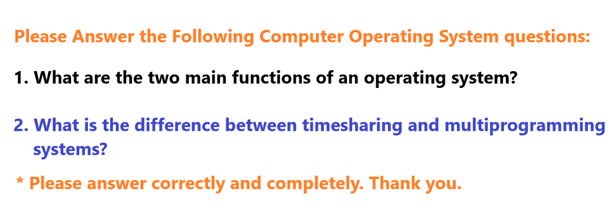 Please Answer the Following Computer Operating System questions:
1. What are the two main functions of an operating system?
2. What is the difference between timesharing and multiprogramming
systems?
* Please answer correctly and completely. Thank you.