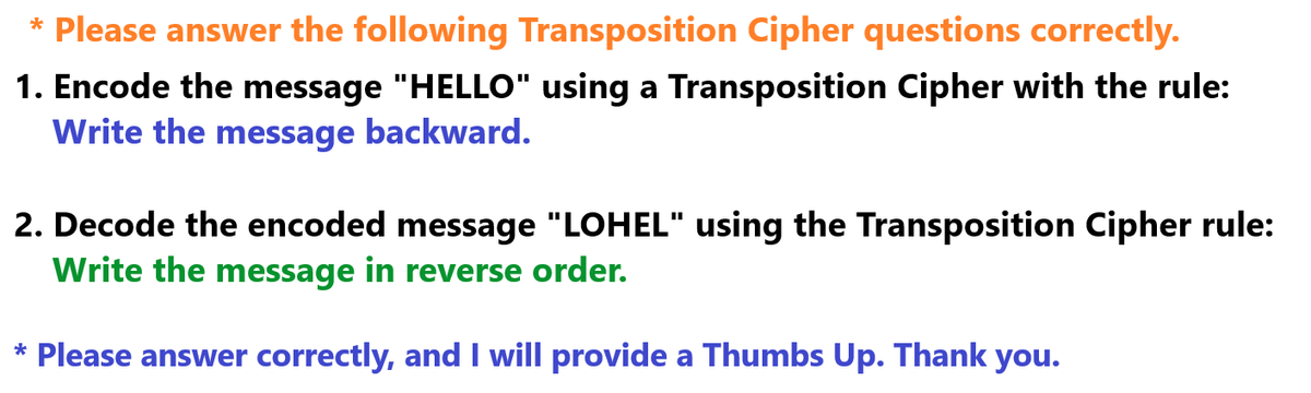 * Please answer the following Transposition Cipher questions correctly.
1. Encode the message "HELLO" using a Transposition Cipher with the rule:
Write the message backward.
2. Decode the encoded message "LOHEL" using the Transposition Cipher rule:
Write the message in reverse order.
* Please answer correctly, and I will provide a Thumbs Up. Thank you.