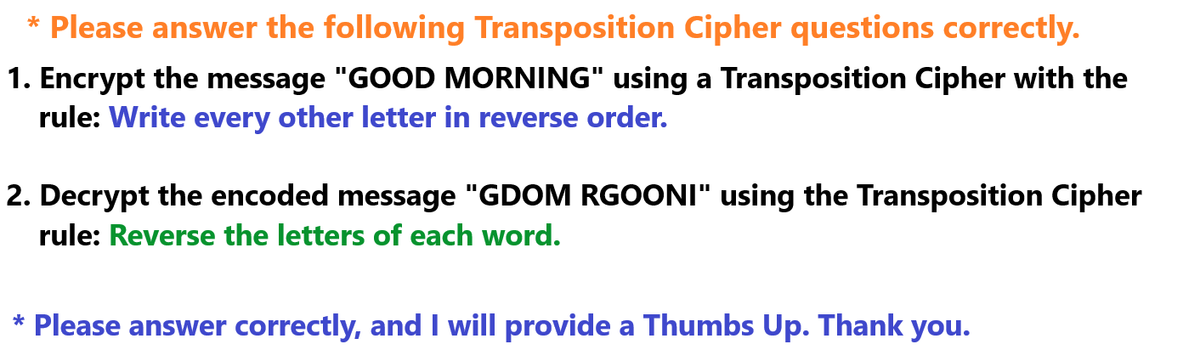 * Please answer the following Transposition Cipher questions correctly.
1. Encrypt the message "GOOD MORNING" using a Transposition Cipher with the
rule: Write every other letter in reverse order.
2. Decrypt the encoded message "GDOM RGOONI" using the Transposition Cipher
rule: Reverse the letters of each word.
* Please answer correctly, and I will provide a Thumbs Up. Thank you.