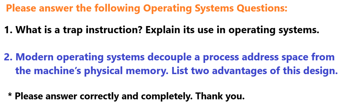 Please answer the following Operating Systems Questions:
1. What is a trap instruction? Explain its use in operating systems.
2. Modern operating systems decouple a process address space from
the machine's physical memory. List two advantages of this design.
* Please answer correctly and completely. Thank you.