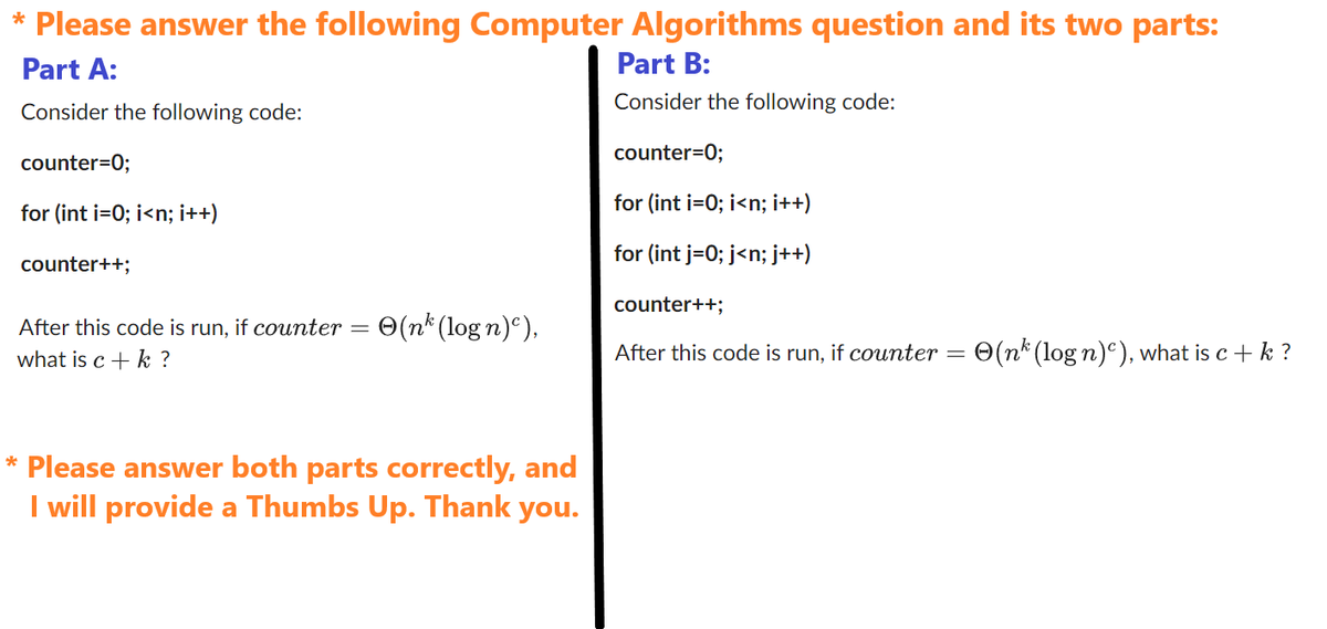 * Please answer the following Computer Algorithms question and its two parts:
Part A:
Part B:
Consider the following code:
Consider the following code:
counter=0;
counter=0;
for (int i=0; i<n; i++)
for (int i=0; i<n; i++)
for (int j = 0; j<n; j++)
counter++;
After this code is run, if counter
what is c + k ?
=
(nk (logn)),
* Please answer both parts correctly, and
I will provide a Thumbs Up. Thank you.
counter++;
After this code is run, if counter =
(nk (log n)), what is c + k ?