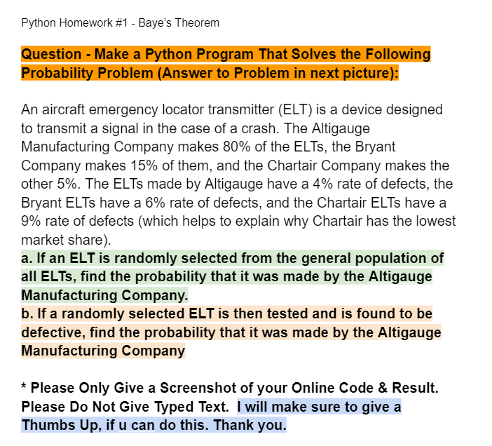 Python Homework #1 - Baye's Theorem
Question - Make a Python Program That Solves the Following
Probability Problem (Answer to Problem in next picture):
An aircraft emergency locator transmitter (ELT) is a device designed
to transmit a signal in the case of a crash. The Altigauge
Manufacturing Company makes 80% of the ELTS, the Bryant
Company makes 15% of them, and the Chartair Company makes the
other 5%. The ELTs made by Altigauge have a 4% rate of defects, the
Bryant ELTs have a 6% rate of defects, and the Chartair ELTs have a
9% rate of defects (which helps to explain why Chartair has the lowest
market share).
a. If an ELT is randomly selected from the general population of
all ELTS, find the probability that it was made by the Altigauge
Manufacturing Company.
b. If a randomly selected ELT is then tested and is found to be
defective, find the probability that it was made by the Altigauge
Manufacturing Company
* Please Only Give a Screenshot of your Online Code & Result.
Please Do Not Give Typed Text. I will make sure to give a
Thumbs Up, if u can do this. Thank you.