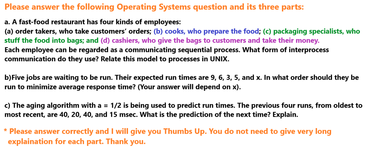Please answer the following Operating Systems question and its three parts:
a. A fast-food restaurant has four kinds of employees:
(a) order takers, who take customers' orders; (b) cooks, who prepare the food; (c) packaging specialists, who
stuff the food into bags; and (d) cashiers, who give the bags to customers and take their money.
Each employee can be regarded as a communicating sequential process. What form of interprocess
communication do they use? Relate this model to processes in UNIX.
b)Five jobs are waiting to be run. Their expected run times are 9, 6, 3, 5, and x. In what order should they be
run to minimize average response time? (Your answer will depend on x).
c) The aging algorithm with a = 1/2 is being used to predict run times. The previous four runs, from oldest to
most recent, are 40, 20, 40, and 15 msec. What is the prediction of the next time? Explain.
* Please answer correctly and I will give you Thumbs Up. You do not need to give very long
explaination for each part. Thank you.