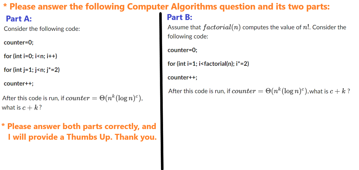* Please answer the following Computer Algorithms question and its two parts:
Part A:
Part B:
Consider the following code:
Assume that factorial(n) computes the value of n!. Consider the
following code:
counter=0;
counter=0;
for (int i=0; i<n; i++)
for (int i=1;i<factorial(n); i*=2)
for (int j=1; j<n; j*=2)
counter++;
After this code is run, if counter (nk (logn)),
what is c + k?
* Please answer both parts correctly, and
I will provide a Thumbs Up. Thank you.
counter++;
After this code is run, if counter = (nk (log n)), what is c + k ?