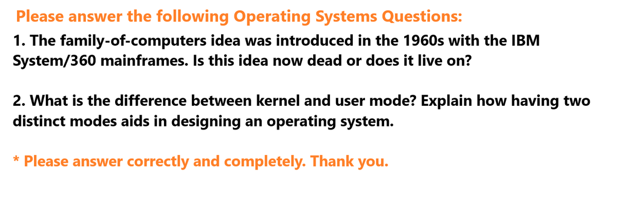 Please answer the following Operating Systems Questions:
1. The family-of-computers idea was introduced in the 1960s with the IBM
System/360 mainframes. Is this idea now dead or does it live on?
2. What is the difference between kernel and user mode? Explain how having two
distinct modes aids in designing an operating system.
* Please answer correctly and completely. Thank you.