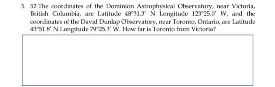3. 52. The coordinates of the Dominion Astrophysical Observatory, near Victoria,
British Columbia, are Latitude 48°31.3' N Longitude 123°25.0' W, and the
coordinates of the David Dunlap Observatory, near Toronto, Ontario, are Latitude
43°51.8' N Longitude 79°25.3' W. How far is Toronto from Victoria?