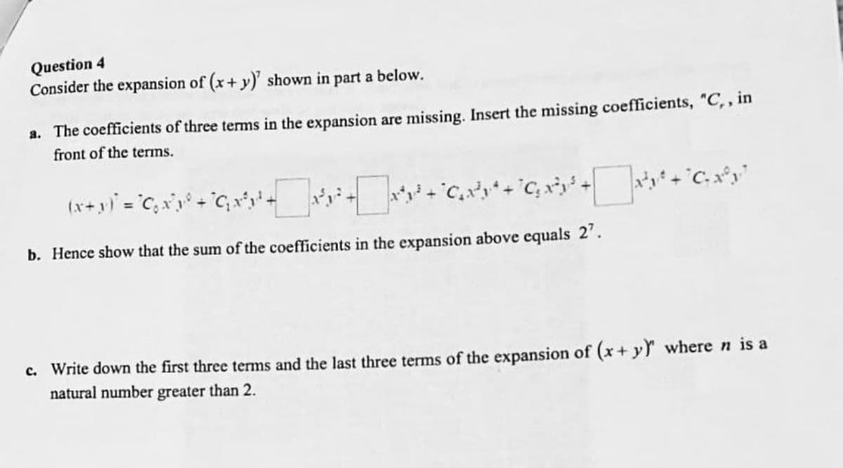 Question 4
Consider the expansion of (x+y)' shown in part a below.
a. The coefficients of three terms in the expansion are missing. Insert the missing coefficients, "C,, in
front of the terms.
(x + y)² = °C ₂ x²\x³° + °G₁x²³1 ² +_ _ _\x³²x² + x³ + ₂x²y* + G₂x³ + x² + x³y²
b. Hence show that the sum of the coefficients in the expansion above equals 2¹.
c. Write down the first three terms and the last three terms of the expansion of (x + y) where n is a
natural number greater than 2.