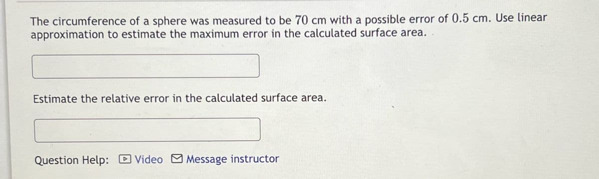The circumference of a sphere was measured to be 70 cm with a possible error of 0.5 cm. Use linear
approximation to estimate the maximum error in the calculated surface area.
Estimate the relative error in the calculated surface area.
Question Help: Video Message instructor