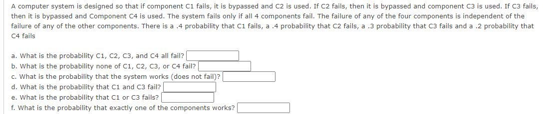 A computer system is designed so that if component C1 fails, it is bypassed and C2 is used. If C2 fails, then it is bypassed and component C3 is used. If C3 fails,
then it is bypassed and Component C4 is used. The system fails only if all 4 components fail. The failure of any of the four components is independent of the
failure of any of the other components. There is a .4 probability that C1 fails, a .4 probability that C2 fails, a .3 probability that C3 fails and a .2 probability that
C4 fails
a. What is the probability C1, C2, C3, and C4 all fail?
b. What is the probability none of C1, C2, C3, or C4 fail?
c. What is the probability that the system works (does not fail)?
d. What is the probability that C1 and C3 fail?
e. What is the probability that C1 or C3 fails?
f. What is the probability that exactly one of the components works?