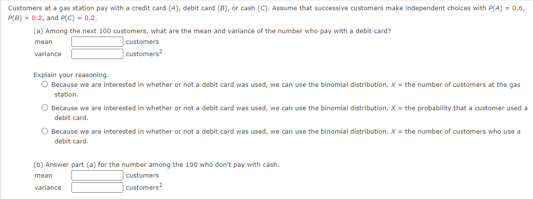 Customers at a gas station pay with a credit card (A), debit card (B), or cash (C). Assume that successive customers make independent choices with P(A) = 0.6,
P(B) = 0.2, and P(C) = 0.2.
(a) Among the next 100 customers, what are the mean and variance of the number who pay with a debit card?
mean
variance
customers
customers²
Explain your reasoning.
O Because we are interested in whether or not a debit card was used, we can use the binomial distribution. X = the number of customers at the gas
station.
O Because we are interested in whether or not a debit card was used, we can use the binomial distribution. X = the probability that a customer used a
debit card.
O Because we are interested in whether or not a debit card was used, we can use the binomial distribution. X = the number of customers who use a
debit card.
(b) Answer part (a) for the number among the 100 who don't pay with cash.
mean
variance
customers
customers2